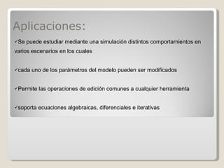 Aplicaciones: Se puede estudiar mediante una simulación distintos comportamientos en varios escenarios en los cuales cada uno de los parámetros del modelo pueden ser modificados Permite las operaciones de edición comunes a cualquier herramienta soporta ecuaciones algebraicas, diferenciales e iterativas 