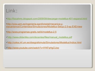 Link: http://fisicahmc.blogspot.com/2009/09/descargar-modellus-401-espanol.html http://ocw.upm.es/ingenieria-agroforestal/mecanica-y-mecanismos/Contenidos/Simulaciones/Modellus-Setup-2.5-sp.EXE/view http://www.programas-gratis.net/b/modellus-2.5 http://www.didactika.com/docentes/files/manual_modellus.pdf http://colos.inf.um.es/disegrafsimula/Simuladores/Modellus/Indice.html http://www.youtube.com/watch?v=lYKFqHgCUoo 