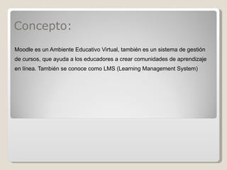 Concepto: Moodle es un Ambiente Educativo Virtual, también es un sistema de gestión de cursos, que ayuda a los educadores a crear comunidades de aprendizaje en línea. También se conoce como LMS (Learning Management System) 