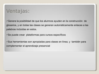 Ventajas: Genera la posibilidad de que los alumnos ayuden en la construcción  de glosarios, y en todas las clases se generan automáticamente enlaces a las palabras incluidas en estos. Se puede crear  plataformas para cursos específicos Sus herramientas son apropiadas para clases en línea, y  también para complementar el aprendizaje presencial 