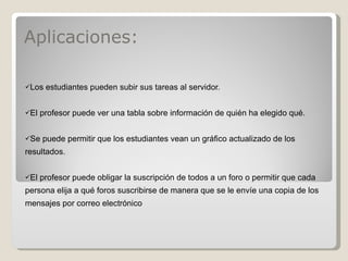 Aplicaciones: Los estudiantes pueden subir sus tareas al servidor. El profesor puede ver una tabla sobre información de quién ha elegido qué. Se puede permitir que los estudiantes vean un gráfico actualizado de los resultados. El profesor puede obligar la suscripción de todos a un foro o permitir que cada persona elija a qué foros suscribirse de manera que se le envíe una copia de los mensajes por correo electrónico 