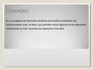 Concepto: Es un programa de Geometría dinámica que facilita la realización de construcciones vivas, es decir, que permiten mover algunos de sus elementos conservando en todo momento las relaciones entre ellos 