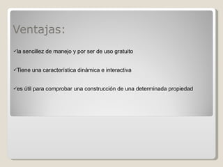 Ventajas: la sencillez de manejo y por ser de uso gratuito Tiene una característica dinámica e interactiva  es útil para comprobar una construcción de una determinada propiedad 