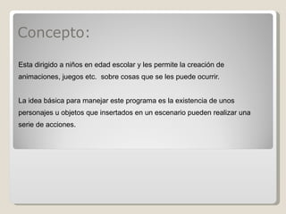 Concepto: Esta dirigido a niños en edad escolar y les permite la creación de animaciones, juegos etc.  sobre cosas que se les puede ocurrir.   La idea básica para manejar este programa es la existencia de unos personajes u objetos que insertados en un escenario pueden realizar una serie de acciones. 
