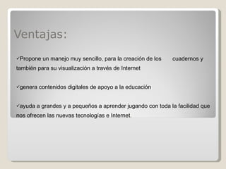 Ventajas: Propone un manejo muy sencillo,  para la creación de los  cuadernos y también para su visualización a través de Internet genera contenidos digitales de apoyo a la educación ayuda a grandes y a pequeños a aprender jugando con toda la facilidad que nos ofrecen las nuevas tecnologías e Internet . 
