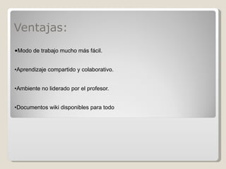 Ventajas: • Modo de trabajo mucho más fácil. • Aprendizaje compartido y colaborativo.  • Ambiente no liderado por el profesor. • Documentos wiki disponibles para todo 