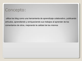 Concepto: utiliza los blog como una herramienta de aprendizaje colaborativo, publicando artículos, aprendiendo y enriqueciendo sus trabajos al aprender de los comentarios de otros, mejorando la calidad de los mismos 