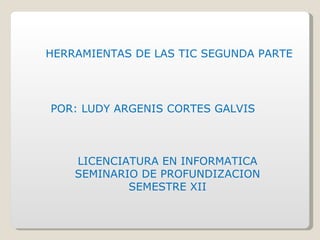 HERRAMIENTAS DE LAS TIC SEGUNDA PARTE POR: LUDY ARGENIS CORTES GALVIS LICENCIATURA EN INFORMATICA SEMINARIO DE PROFUNDIZACION SEMESTRE XII 