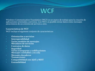 WCF Windows CommunicationFoundation (WCF) es un marco de trabajo para la creación de aplicaciones orientadas a servicios. Con WCF, es posible enviar datos como mensajes asincrónicos de un extremo de servicio a otro.  Características de WCF WCF incluye el siguiente conjunto de características:  ,[object Object]