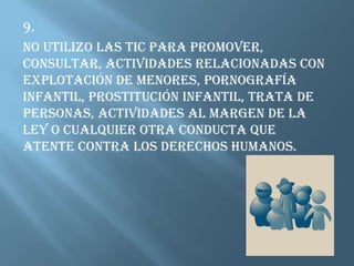 9.No utilizo las TIC para promover, consultar, actividades relacionadas con explotación de menores, pornografía infantil, prostitución infantil, trata de personas, actividades al margen de la ley o cualquier otra conducta que atente contra los derechos humanos. 