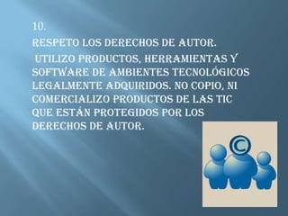 10.Respeto los derechos de autor.  Utilizo productos, herramientas y software de ambientes tecnológicos legalmente adquiridos. No copio, ni comercializo productos de las TIC que están protegidos por los derechos de autor. 