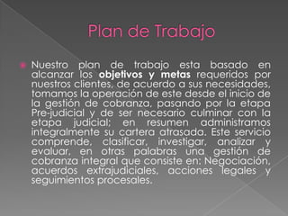 Personal Especializadoa)-Call Center (cobranza interna), gestión de ubicación y recuperación vía telefónica, utilizando medios, como la Web de paginas Blancas, Amarillas, Sunat, Reniec, etc; Actualización de Base de datos, concertación de citas, verificación de datos, atención al cliente, telemarketing en general etc.b).-Procuradores yGestores de  Campo,  (cobranza externa), personal encargado de realizar la gestión de recuperación de los créditos,  tanto domiciliaria como laboral, en los diferentes distritos y zonas de Lima y Callao, en coordinación con la supervisión y el personal del call center.c).-Negociadores, especialistas encargados de cerrar el círculo de la cobranza, brindando una serie de facilidades como pagos a cuenta, reestructuraciones, refinanciamientos, descuentos, etc.d).- Soporte Técnico, software que nos permite llevar un seguimiento detallado de cada deudor, brindándonos las cuentas, tiempo de morosidad, pagos realizados, direcciones, teléfonos, referencias, gestiones realizadas, etc. e).- Infraestructura, contamos con un establecimiento acorde con los estándares requeridos por nuestro clientes.