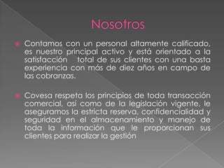 Objetivo y FinalidadLe garantizamos mejores niveles de recupero y un menor costo de cobranza.Lograr la recuperación efectiva de créditos (tarjetas de créditos, prestamos personales, leasing, factoring, hipotecarios, vehiculares, etc.), de las diferentes empresas que nos asignan CARTERA A RECUPERAR, a través de cancelaciones, pagos a cuenta y reestructuraciones, alcanzando los objetivos y metas propuestas.La administración de su cartera de clientes recibirá una gestión  especializada y diferente según sus requerimientos.Optimizar las estrategias de cobranzas vía  call center  y  grupos de cobranza externa, priorizando los diferentes grados de morosidad.