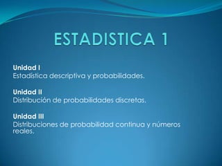 ESTADISTICA 1 Unidad I Estadística descriptiva y probabilidades. Unidad II Distribución de probabilidades discretas. Unidad III Distribuciones de probabilidad continua y números reales.  