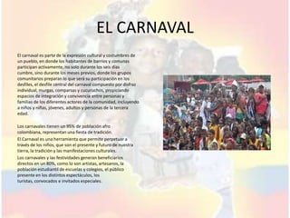 EL CARNAVAL
El carnaval es parte de la expresión cultural y costumbres de
un pueblo, en donde los habitantes de barrios y comunas
participan activamente, no solo durante los seis días
cumbre, sino durante los meses previos, donde los grupos
comunitarios preparan lo que será su participación en los
desfiles, el desfile central del carnaval compuesto por disfraz
individual, murgas, comparsas y cucuruchos, propiciando
espacios de integración y convivencia entre personas y
familias de los diferentes actores de la comunidad, incluyendo
a niños y niñas, jóvenes, adultos y personas de la tercera
edad.

Los carnavales tienen un 95% de población afro
colombiana, representan una fiesta de tradición.
El Carnaval es una herramienta que permite perpetuar a
través de los niños, que son el presente y futuro de nuestra
tierra, la tradición y las manifestaciones culturales.
Los carnavales y las festividades generan beneficiarios
directos en un 80%, como lo son artistas, artesanos, la
población estudiantil de escuelas y colegios, el público
presente en los distintos espectáculos, los
turistas, convocados e invitados especiales.
 