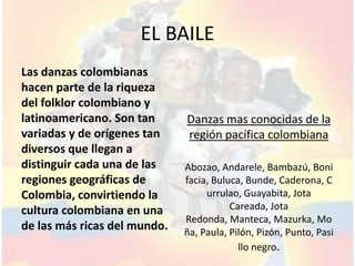 EL BAILE
Las danzas colombianas
hacen parte de la riqueza
del folklor colombiano y
latinoamericano. Son tan      Danzas mas conocidas de la
variadas y de orígenes tan    región pacífica colombiana
diversos que llegan a
distinguir cada una de las    Abozao, Andarele, Bambazú, Boni
regiones geográficas de       facia, Buluca, Bunde, Caderona, C
Colombia, convirtiendo la          urrulao, Guayabita, Jota
cultura colombiana en una                Careada, Jota
                              Redonda, Manteca, Mazurka, Mo
de las más ricas del mundo.   ña, Paula, Pilón, Pizón, Punto, Pasi
                                           llo negro.
 