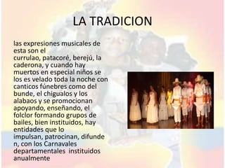 LA TRADICION
las expresiones musicales de
esta son el
currulao, patacoré, berejú, la
caderona, y cuando hay
muertos en especial niños se
los es velado toda la noche con
canticos fúnebres como del
bunde, el chigualos y los
alabaos y se promocionan
apoyando, enseñando, el
folclor formando grupos de
bailes, bien instituidos, hay
entidades que lo
impulsan, patrocinan, difunde
n, con los Carnavales
departamentales instituidos
anualmente
 