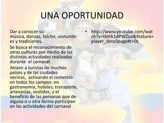 UNA OPORTUNIDAD
Dar a conocer su                    • http://www.youtube.com/wat
música, danzas, folclor, costumbr     ch?v=tbHA1dPWZoo&feature=
es y tradiciones.                     player_detailpage#t=0s
Se busca el reconocimiento de
otras culturas por medio de las
distintas actividades realizadas
durante el carnaval.
Atraen a turistas de muchos
países y de las ciudades
vecinas, activando el comercio
en todos los campos: en
gastronomía, hoteles, transporte,
artesanías, vestidos, y el
beneficio de las personas que de
alguna o u otra forma participan
en las actividades del carnaval
 