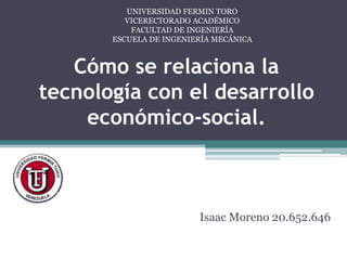 UNIVERSIDAD FERMIN TORO
          VICERECTORADO ACADÉMICO
           FACULTAD DE INGENIERÍA
       ESCUELA DE INGENIERÍA MECÁNICA



   Cómo se relaciona la
tecnología con el desarrollo
    económico-social.



                         Isaac Moreno 20.652.646
 