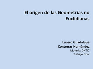 El origen de las Geometrías no
                    Euclidianas



                 Lucero Guadalupe
               Contreras Hernández
                      Materia: DHTIC
                       Trabajo Final
 