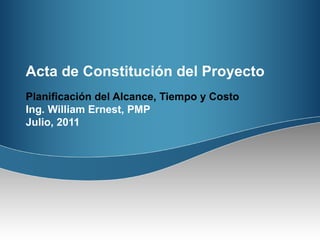 Acta de Constitución  del Proyecto Planificación del Alcance, Tiempo y Costo Ing. William Ernest, PMP Julio, 2011 