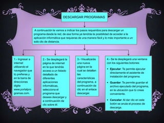 DESCARGAR PROGRAMAS



                 A continuación te vamos a indicar los pasos requeridos para descargar un
                 programa desde la red, de esa forma ya tendrás la posibilidad de acceder a la
                 aplicación informática que requieras de una manera fácil y lo más importante a un
                 solo clic de distancia.




1.- Ingresar a          2.- Se desplegará la        3.- Visualizarás        4.- Se te desplegará una ventana
internet                página de internet          una nueva               con los siguientes botones:
utilizando el           en la que tendrás           página en la
                                                                             Ejecutar: Te permite ejecutar
navegador que           acceso a un listado         cual se detallan
                                                                              directamente el asistente de
tú prefieras y          detallado de                las
                                                                              instalación del programa.
en la barra de          diferentes                  características
direcciones             aplicaciones                del programa, a          Guardar: Te permite guardar el
digita                  informáticas,               continuación da           archivo ejecutado del programa,
www.portalpro           selecciona el               clic en el enlace         en la ubicación que tú creas
gramas.com.             programa que                descargar.                conveniente.
                        desees descargar y
                        a continuación da                                    Cancelar: Al dar clic en este
                        clic sobre él.                                        botón se anula el proceso de
                                                                              descarga.
 