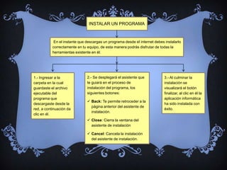 INSTALAR UN PROGRAMA



            En el instante que descargas un programa desde el internet debes instalarlo
           correctamente en tu equipo, de esta manera podrás disfrutar de todas la
           herramientas existente en él.




1.- Ingresar a la              2.- Se desplegará el asistente que            3.- Al culminar la
carpeta en la cual             te guiará en el proceso de                    instalación se
guardaste el archivo           instalación del programa, los                 visualizará el botón
ejecutable del                 siguientes botones:                           finalizar, al clic en él la
programa que                                                                 aplicación informática
                                Back: Te permite retroceder a la
descargaste desde la                                                         ha sido instalada con
                                 página anterior del asistente de
red, a continuación da                                                       éxito.
                                 instalación.
clic en él.
                                Close: Cierra la ventana del
                                 asistente de instalación

                                Cancel: Cancela la instalación
                                 del asistente de instalación.
 