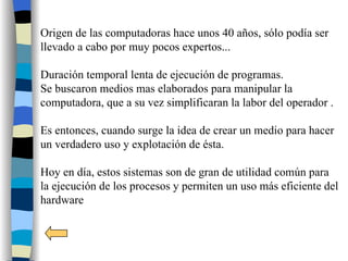 Origen de las computadoras hace unos 40 años, sólo podía ser
llevado a cabo por muy pocos expertos...

Duración temporal lenta de ejecución de programas.
Se buscaron medios mas elaborados para manipular la
computadora, que a su vez simplificaran la labor del operador .

Es entonces, cuando surge la idea de crear un medio para hacer
un verdadero uso y explotación de ésta.

Hoy en día, estos sistemas son de gran de utilidad común para
la ejecución de los procesos y permiten un uso más eficiente del
hardware
 