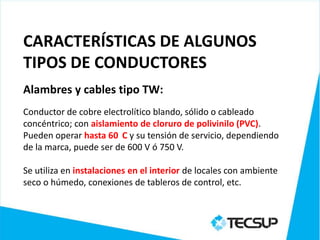 CARACTERÍSTICAS DE ALGUNOS
TIPOS DE CONDUCTORES
Alambres y cables tipo TW:
Conductor de cobre electrolítico blando, sólido o cableado
concéntrico; con aislamiento de cloruro de polivinilo (PVC).
Pueden operar hasta 60 C y su tensión de servicio, dependiendo
de la marca, puede ser de 600 V ó 750 V.

Se utiliza en instalaciones en el interior de locales con ambiente
seco o húmedo, conexiones de tableros de control, etc.
 