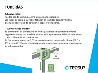 TUBERÍAS
Tubos Metálicos
Pueden ser de aluminio, acero o aleaciones especiales.
Los tubos de acero a su vez se fabrican en los tipos pesado y liviano
distinguiéndose uno de otro por el espesor de la pared.

- Tubo Metálico Pesado
Se encuentran en el mercado en forma galvanizada o con recubrimiento
negro esmaltado, su superficie interior es lisa para evitar daños al aislamiento
o a la cubierta de los conductores.
Se fabrican en tramos de 3,05 m y con diámetros que van de 13 mm ( ½ “) a
152,4 mm (6”). Vienen roscados en ambos extremos y para unir uno con otro
se utilizan acoples.
 