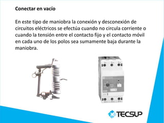 Conectar en vacío

En este tipo de maniobra la conexión y desconexión de
circuitos eléctricos se efectúa cuando no circula corriente o
cuando la tensión entre el contacto fijo y el contacto móvil
en cada uno de los polos sea sumamente baja durante la
maniobra.
 