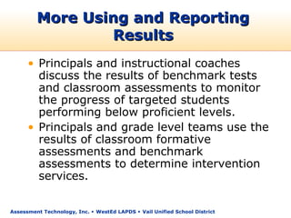 More Using and Reporting
                 Results
      • Principals and instructional coaches
        discuss the results of benchmark tests
        and classroom assessments to monitor
        the progress of targeted students
        performing below proficient levels.
      • Principals and grade level teams use the
        results of classroom formative
        assessments and benchmark
        assessments to determine intervention
        services.

Assessment Technology, Inc.  WestEd LAPDS  Vail Unified School District
 
