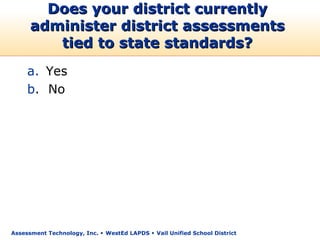 Does your district currently
      administer district assessments
         tied to state standards?
     a. Yes
     b. No




Assessment Technology, Inc.  WestEd LAPDS  Vail Unified School District
 