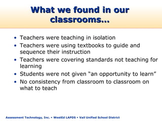 What we found in our
                  classrooms…

     • Teachers were teaching in isolation
     • Teachers were using textbooks to guide and
       sequence their instruction
     • Teachers were covering standards not teaching for
       learning
     • Students were not given “an opportunity to learn”
     • No consistency from classroom to classroom on
       what to teach




Assessment Technology, Inc.  WestEd LAPDS  Vail Unified School District
 