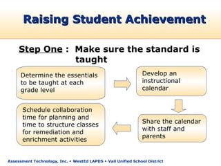 Raising Student Achievement

     Step One : Make sure the standard is
                taught
      Determine the essentials                                 Develop an
      to be taught at each                                     instructional
      grade level                                              calendar


      Schedule collaboration
      time for planning and
                                                               Share the calendar
      time to structure classes
                                                               with staff and
      for remediation and
                                                               parents
      enrichment activities


Assessment Technology, Inc.  WestEd LAPDS  Vail Unified School District
 