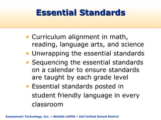 Essential Standards

            • Curriculum alignment in math,
              reading, language arts, and science
            • Unwrapping the essential standards
            • Sequencing the essential standards
              on a calendar to ensure standards
              are taught by each grade level
            • Essential standards posted in
              student friendly language in every
              classroom
Assessment Technology, Inc.  WestEd LAPDS  Vail Unified School District
 