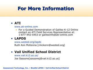 For More Information


        • ATI
            www.ati-online.com
             • For a Guided Demonstration of Galileo K-12 Online
               contact an ATI Field Services Representative at:
               1-877-442-5453 or galileoinfo@ati-online.com
        • LAPDS
            www.wested.org/lapds
            Ruth Ann McKenna [rmckenn@wested.org]


        • Vail Unified School District
            www.vail.k12.az.us/
            Joe Sassone[sassonej@vail.k12.az.us]


Assessment Technology, Inc.  WestEd LAPDS  Vail Unified School District
 