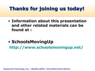 Thanks for joining us today!

     • Information about this presentation
       and other related materials can be
       found at :


     • SchoolsMovingUp
      http://www.schoolsmovingup.net/




Assessment Technology, Inc.  WestEd LAPDS  Vail Unified School District
 