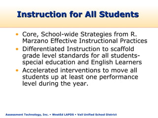 Instruction for All Students

      • Core, School-wide Strategies from R.
        Marzano Effective Instructional Practices
      • Differentiated Instruction to scaffold
        grade level standards for all students-
        special education and English Learners
      • Accelerated interventions to move all
        students up at least one performance
        level during the year.



Assessment Technology, Inc.  WestEd LAPDS  Vail Unified School District
 