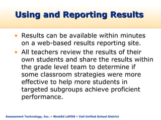 Using and Reporting Results

     • Results can be available within minutes
       on a web-based results reporting site.
     • All teachers review the results of their
       own students and share the results within
       the grade level team to determine if
       some classroom strategies were more
       effective to help more students in
       targeted subgroups achieve proficient
       performance.

Assessment Technology, Inc.  WestEd LAPDS  Vail Unified School District
 