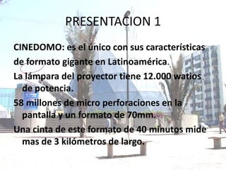 PRESENTACION 1
CINEDOMO: es el único con sus características
de formato gigante en Latinoamérica.
La lámpara del proyector tiene 12.000 watios
  de potencia.
58 millones de micro perforaciones en la
  pantalla y un formato de 70mm.
Una cinta de este formato de 40 minutos mide
  mas de 3 kilómetros de largo.
 