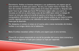 „  Dormitorio: Ambos se levantan temprano a sus quehaceres, uno espera que el
    otro termine en el baño para entrar. Se van y no vuelven hasta el medio día, a la
    hora de comida. Comemos todos juntos en la mesa del comedor y después cada
    quien hace lo que tenga que hacer. Mi hermano mayor sube a su cuarto se
    recuesta un chin en su cama hasta a eso de las 2:30/3 para volver a trabajar. El
    menor es raro que suba en la tarde al cuarto y si lo hace es a utilizar su
    computadora. En la tarde el cuarto se queda intacto ambos se van hasta la noche,
    cuando regresan se ponen a ver televisión o usar su computadora en la cama,
    hasta que se duermen.
„  No desayuna, ni comen, ni cenan en el cuarto, solo a veces meriendan ahí. Ambos
    reciben a sus amigos dentro de la habitación.

„  Baño: Si ambos necesitan utilizar el baño, uno espera que el otro termine.


„  Closet: Es un closet empotrada en una de las paredes del cuarto, tiene tremerías y
  ellos mismo eligieron un lado para colocar su ropa por separado.
 