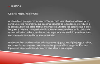 „  GUSTOS:


Colores: Negro, Rojo y Gris.

Ambos dicen que quieren su cuarto “moderno”, para ellos lo moderno lo ven
como un estilo minimalista, que en otras palabras es la tendencia de reducir a
lo esencial. Bajo ese estilo trabaje mi proyecto, utilizare los colores que a ellos
les gusta y siempre han querido utilizar en su cuarto, me base en lo básico de
sus necesidades, no hare mucho uso del espacio, y mantendré una misma línea
entre los colores, mobiliario, accesorios, etc.

Ambos reciben muchas visitas a diario, ya sea a jugar, a ver algún juego, a hablar,
entre muchas otras cosas mas; mi casa siempre esta llena de gente. Por eso
lograre un espacio dentro del cuarto para ellos y sus amigos.
 
