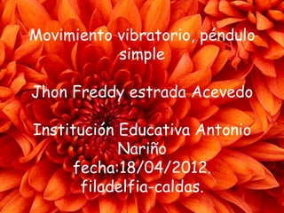 Movimiento vibratorio, péndulo
           simple

Jhon Freddy estrada Acevedo

Institución Educativa Antonio
            Nariño
     fecha:18/04/2012.
      filadelfia-caldas.
 