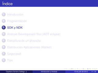 Índice

1    Introducción

2    Fragmentación

3    SDK y NDK

4    Android Development Tool (ADT eclipse)

5    Estructura de un proyecto

6    Distribución Aplicaciones (Market)

7    Seguridad

8    Tips


    Cayetano Soriano Gallego ()   Introducción a Android   13 de julio de 2012   11 / 31
 