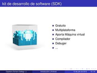 kit de desarrollo de software (SDK)




                                                    Gratuito
                                                    Multiplataforma
                                                    Aporta Máquina virtual
                                                    Compilador
                                                    Debuger
                                                    ...




  Cayetano Soriano Gallego ()   Introducción a Android           13 de julio de 2012   12 / 31
 