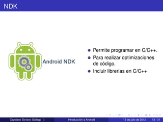 NDK




                                                   Permite programar en C/C++.
                                                   Para realizar optimizaciones
                                                   de código.
                                                   Incluir librerias en C/C++




 Cayetano Soriano Gallego ()   Introducción a Android            13 de julio de 2012   13 / 31
 