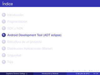 Índice

1    Introducción

2    Fragmentación

3    SDK y NDK

4    Android Development Tool (ADT eclipse)

5    Estructura de un proyecto

6    Distribución Aplicaciones (Market)

7    Seguridad

8    Tips


    Cayetano Soriano Gallego ()   Introducción a Android   13 de julio de 2012   14 / 31
 