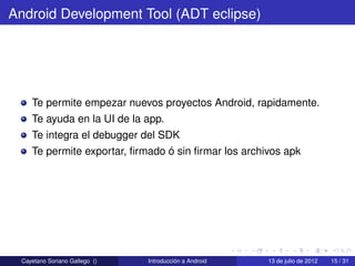 Android Development Tool (ADT eclipse)




    Te permite empezar nuevos proyectos Android, rapidamente.
    Te ayuda en la UI de la app.
    Te integra el debugger del SDK
    Te permite exportar, ﬁrmado ó sin ﬁrmar los archivos apk




 Cayetano Soriano Gallego ()   Introducción a Android   13 de julio de 2012   15 / 31
 