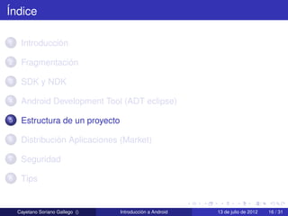 Índice

1    Introducción

2    Fragmentación

3    SDK y NDK

4    Android Development Tool (ADT eclipse)

5    Estructura de un proyecto

6    Distribución Aplicaciones (Market)

7    Seguridad

8    Tips


    Cayetano Soriano Gallego ()   Introducción a Android   13 de julio de 2012   16 / 31
 